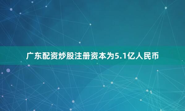 广东配资炒股注册资本为5.1亿人民币