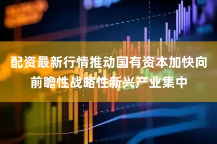 配资最新行情推动国有资本加快向前瞻性战略性新兴产业集中