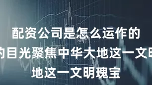 配资公司是怎么运作的世界的目光聚焦中华大地这一文明瑰宝