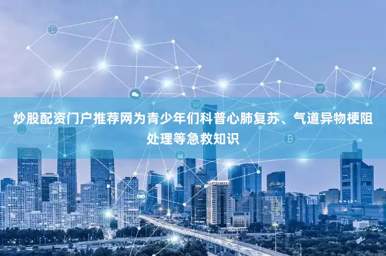 炒股配资门户推荐网为青少年们科普心肺复苏、气道异物梗阻处理等急救知识