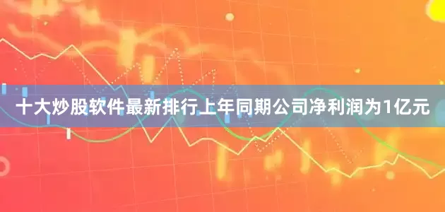 十大炒股软件最新排行上年同期公司净利润为1亿元