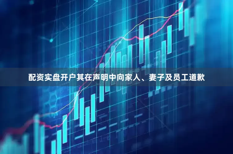 配资实盘开户其在声明中向家人、妻子及员工道歉