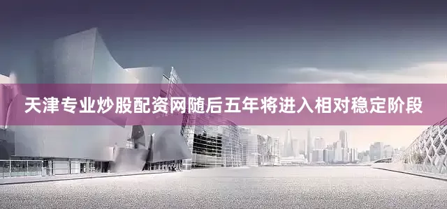 天津专业炒股配资网随后五年将进入相对稳定阶段