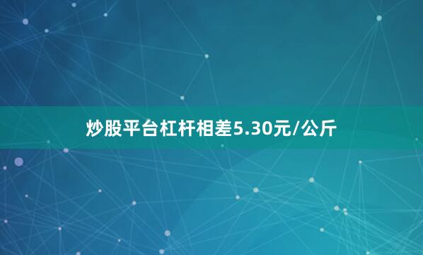 炒股平台杠杆相差5.30元/公斤