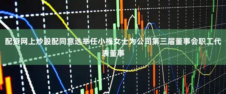 配资网上炒股配同意选举任小梅女士为公司第三届董事会职工代表董事