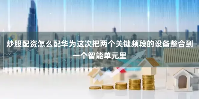 炒股配资怎么配华为这次把两个关键频段的设备整合到一个智能单元里