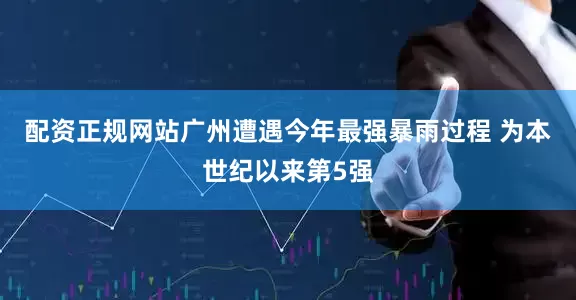 配资正规网站广州遭遇今年最强暴雨过程 为本世纪以来第5强