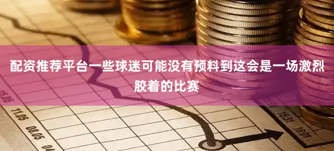配资推荐平台一些球迷可能没有预料到这会是一场激烈胶着的比赛