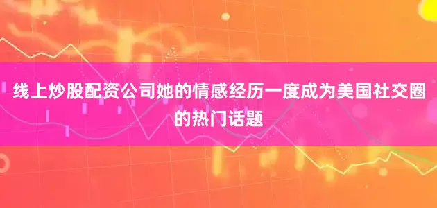 线上炒股配资公司她的情感经历一度成为美国社交圈的热门话题