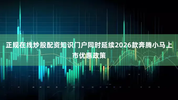 正规在线炒股配资知识门户同时延续2026款奔腾小马上市优惠政策